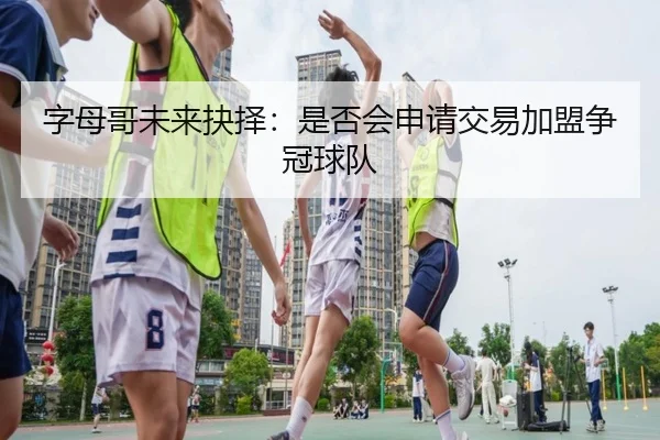 字母哥未来抉择：是否会申请交易加盟争冠球队
